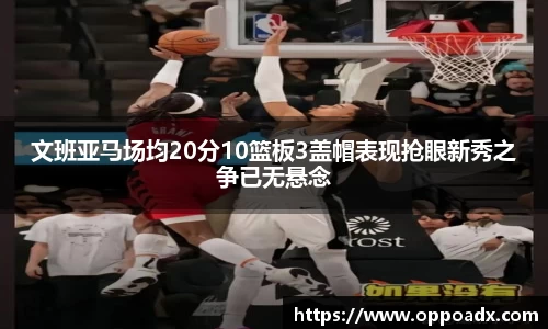 文班亚马场均20分10篮板3盖帽表现抢眼新秀之争已无悬念